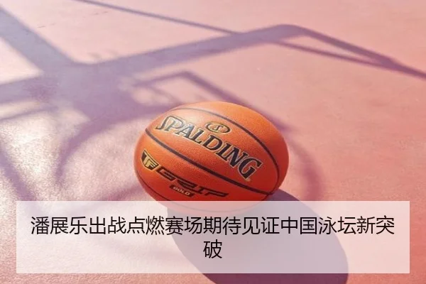 潘展乐出战点燃赛场期待见证中国泳坛新突破