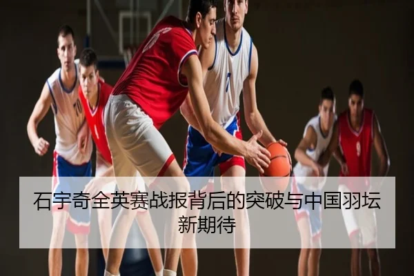 石宇奇全英赛战报背后的突破与中国羽坛新期待
