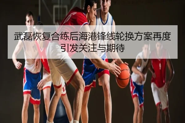 武磊恢复合练后海港锋线轮换方案再度引发关注与期待