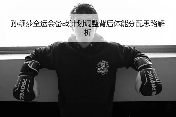 孙颖莎全运会备战计划调整背后体能分配思路解析